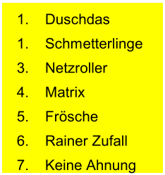 1. Duschdas 1. Schmetterlinge 3. Netzroller 4. Matrix 5. Frösche 6. Rainer Zufall 7. Keine Ahnung