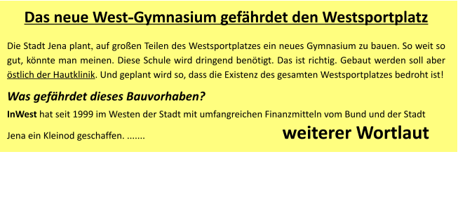 Das neue West-Gymnasium gefährdet den Westsportplatz Die Stadt Jena plant, auf großen Teilen des Westsportplatzes ein neues Gymnasium zu bauen. So weit so gut, könnte man meinen. Diese Schule wird dringend benötigt. Das ist richtig. Gebaut werden soll aber östlich der Hautklinik. Und geplant wird so, dass die Existenz des gesamten Westsportplatzes bedroht ist!  Was gefährdet dieses Bauvorhaben? InWest hat seit 1999 im Westen der Stadt mit umfangreichen Finanzmitteln vom Bund und der Stadt Jena ein Kleinod geschaffen. .......                                                           weiterer Wortlaut