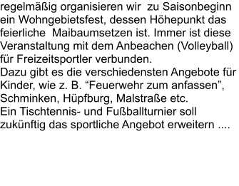 regelmäßig organisieren wir  zu Saisonbeginn ein Wohngebietsfest, dessen Höhepunkt das feierliche  Maibaumsetzen ist. Immer ist diese Veranstaltung mit dem Anbeachen (Volleyball) für Freizeitsportler verbunden.  Dazu gibt es die verschiedensten Angebote für Kinder, wie z. B. “Feuerwehr zum anfassen”,  Schminken, Hüpfburg, Malstraße etc. Ein Tischtennis- und Fußballturnier soll zukünftig das sportliche Angebot erweitern ....