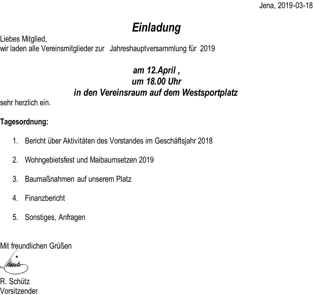 Jena, 2019 - 03 - 18 Einladung Liebes Mitglied, wir laden alle Vereinsmitglieder zur   Jahreshauptversammlung für  2019 am 12.April , um 18.00 Uhr in den Vereinsraum auf dem Westsportplatz sehr herzlich ein. Tagesordnung: 1. Bericht über Aktivitäten des Vorstandes im Geschäftsjahr 2018 2. Wohngebietsfest und Maibaumsetzen 2019 3. Baumaßnahmen  auf unserem Platz 4. Finanzbericht 5. Sonstiges, Anfragen Mit freundlichen Grüßen R. Schütz Vorsitzender